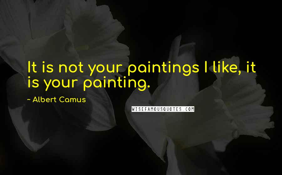 Albert Camus Quotes: It is not your paintings I like, it is your painting.