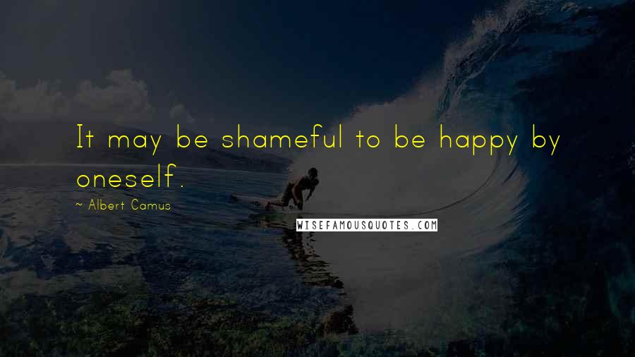 Albert Camus Quotes: It may be shameful to be happy by oneself.