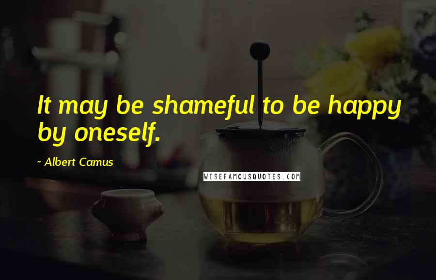 Albert Camus Quotes: It may be shameful to be happy by oneself.