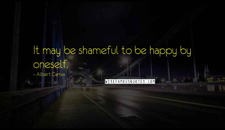 Albert Camus Quotes: It may be shameful to be happy by oneself.