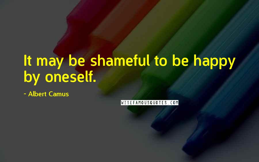 Albert Camus Quotes: It may be shameful to be happy by oneself.