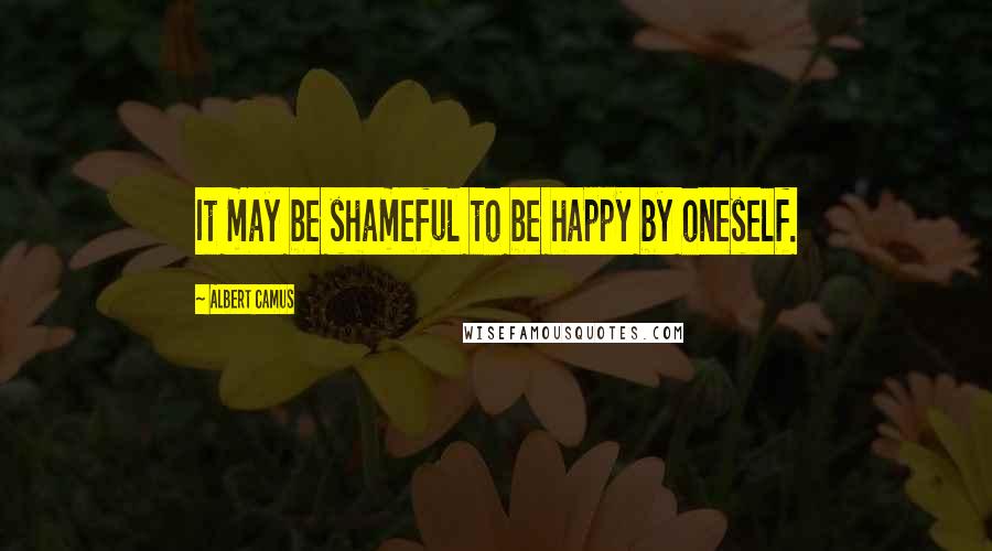 Albert Camus Quotes: It may be shameful to be happy by oneself.