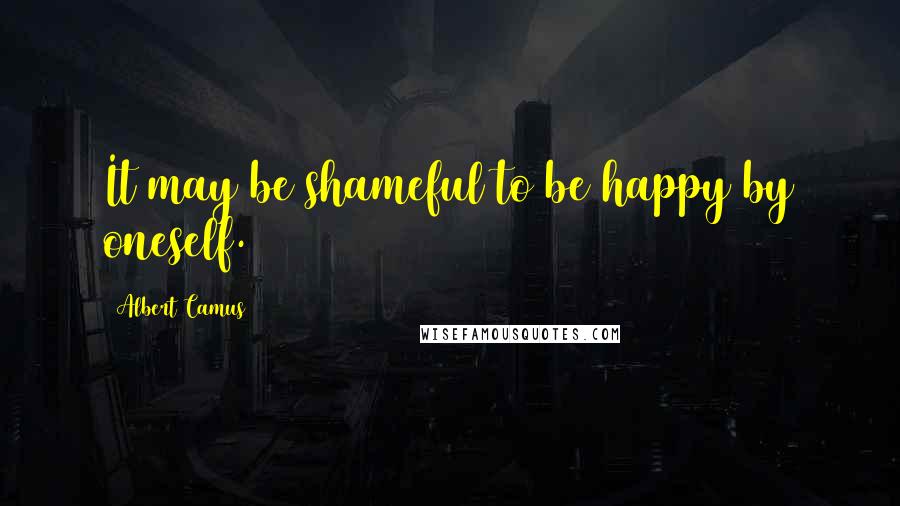 Albert Camus Quotes: It may be shameful to be happy by oneself.