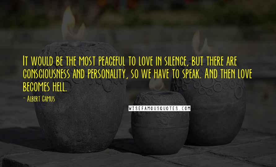 Albert Camus Quotes: It would be the most peaceful to love in silence, but there are consciousness and personality, so we have to speak. And then love becomes hell.