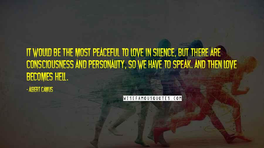 Albert Camus Quotes: It would be the most peaceful to love in silence, but there are consciousness and personality, so we have to speak. And then love becomes hell.