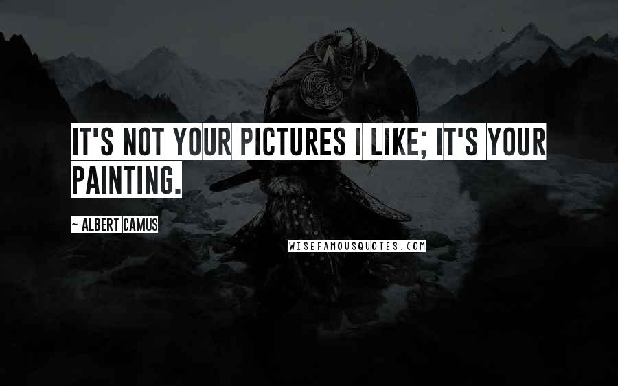 Albert Camus Quotes: It's not your pictures I like; it's your painting.