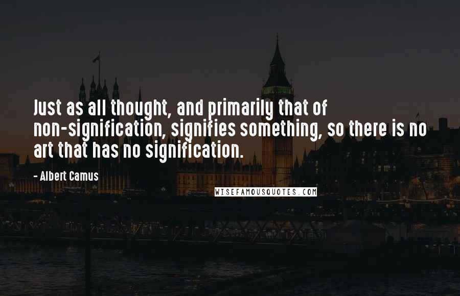 Albert Camus Quotes: Just as all thought, and primarily that of non-signification, signifies something, so there is no art that has no signification.