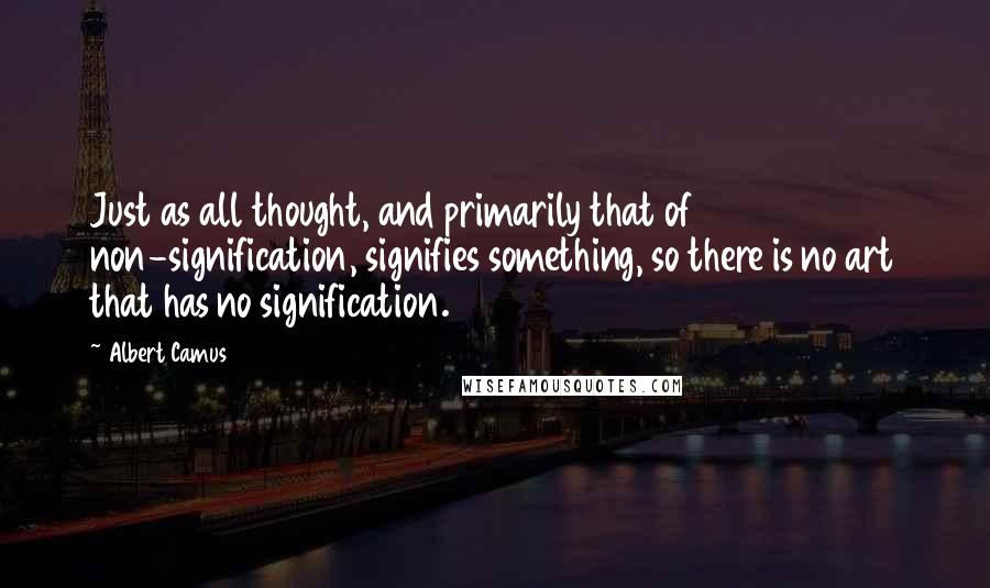 Albert Camus Quotes: Just as all thought, and primarily that of non-signification, signifies something, so there is no art that has no signification.