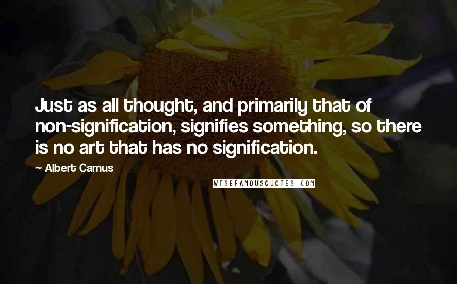 Albert Camus Quotes: Just as all thought, and primarily that of non-signification, signifies something, so there is no art that has no signification.