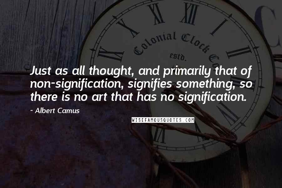 Albert Camus Quotes: Just as all thought, and primarily that of non-signification, signifies something, so there is no art that has no signification.