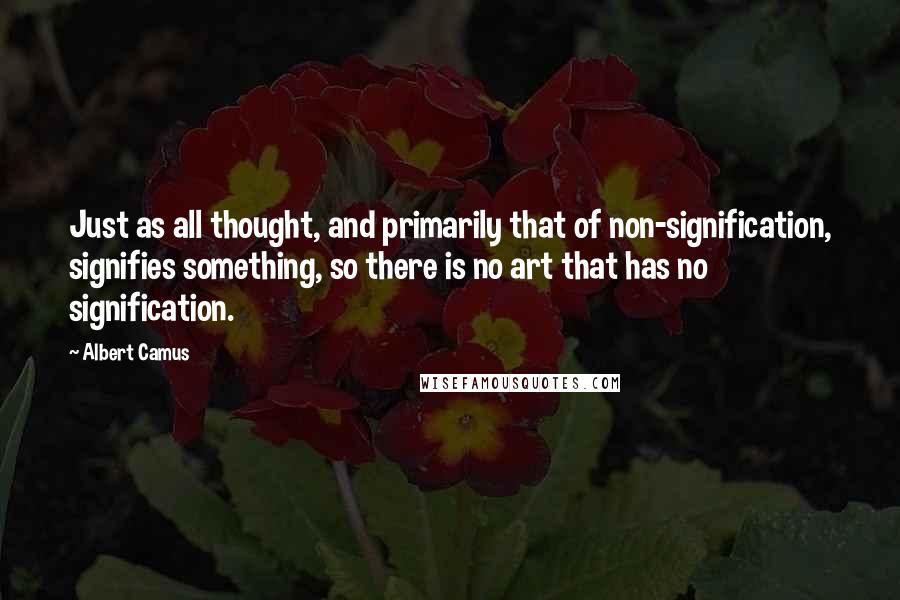 Albert Camus Quotes: Just as all thought, and primarily that of non-signification, signifies something, so there is no art that has no signification.