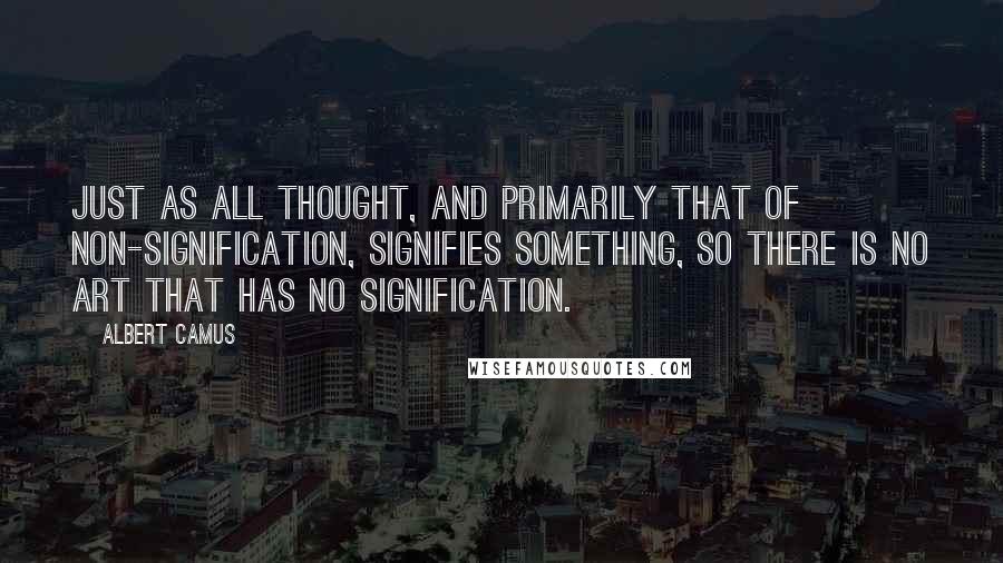 Albert Camus Quotes: Just as all thought, and primarily that of non-signification, signifies something, so there is no art that has no signification.