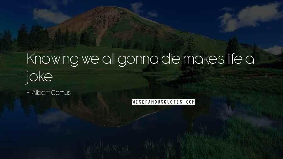 Albert Camus Quotes: Knowing we all gonna die makes life a joke