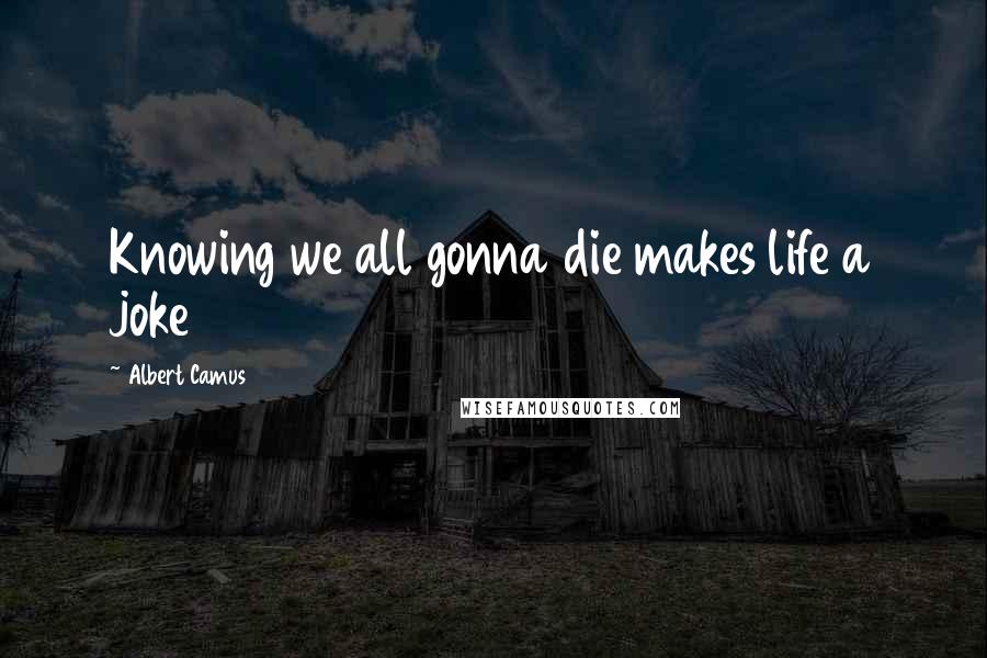 Albert Camus Quotes: Knowing we all gonna die makes life a joke