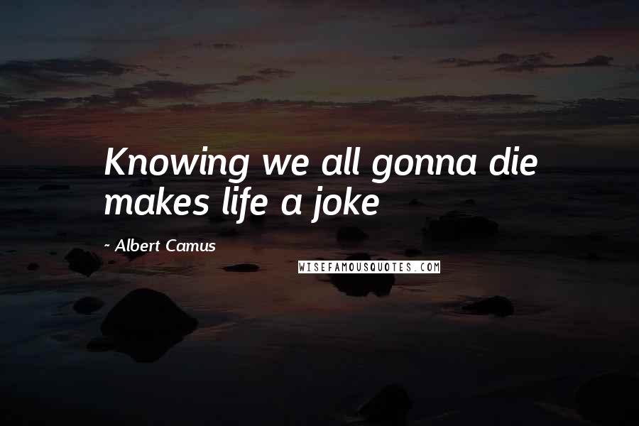 Albert Camus Quotes: Knowing we all gonna die makes life a joke