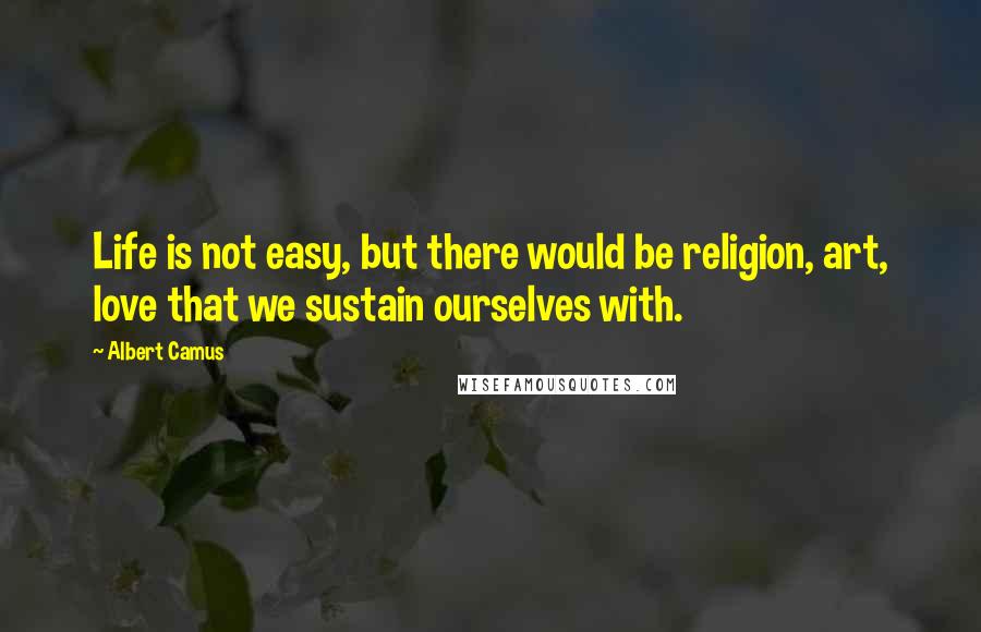 Albert Camus Quotes: Life is not easy, but there would be religion, art, love that we sustain ourselves with.