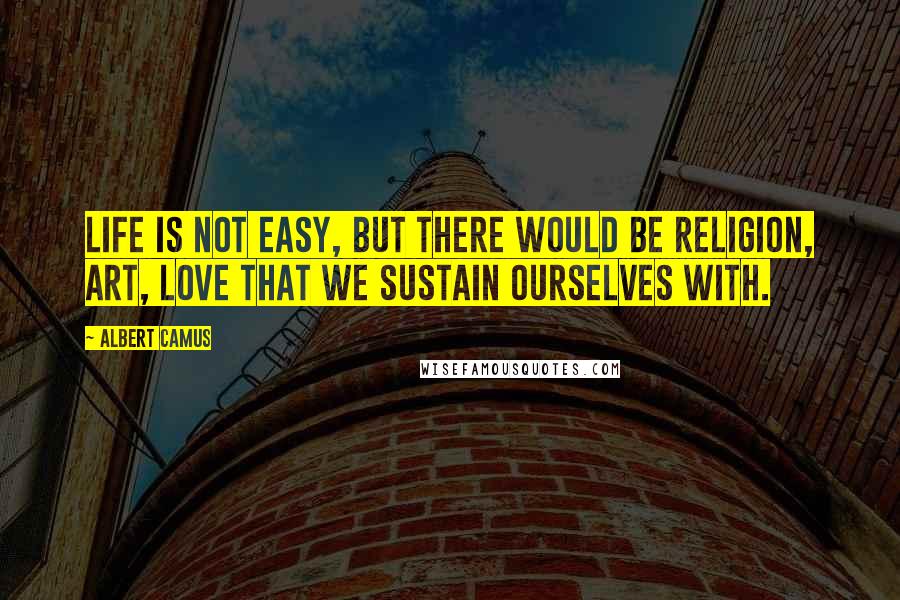 Albert Camus Quotes: Life is not easy, but there would be religion, art, love that we sustain ourselves with.