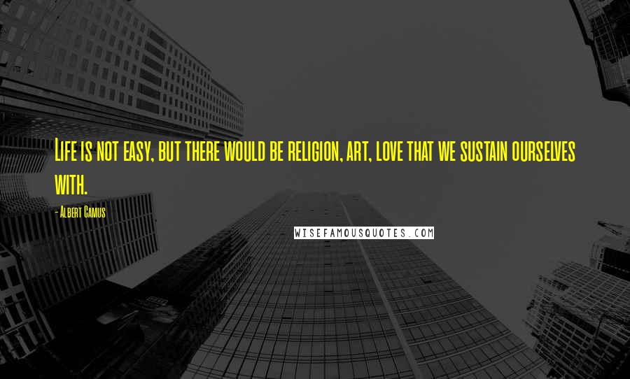 Albert Camus Quotes: Life is not easy, but there would be religion, art, love that we sustain ourselves with.