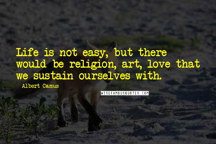 Albert Camus Quotes: Life is not easy, but there would be religion, art, love that we sustain ourselves with.