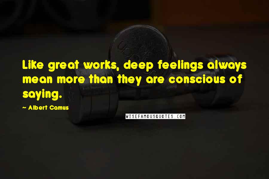 Albert Camus Quotes: Like great works, deep feelings always mean more than they are conscious of saying.