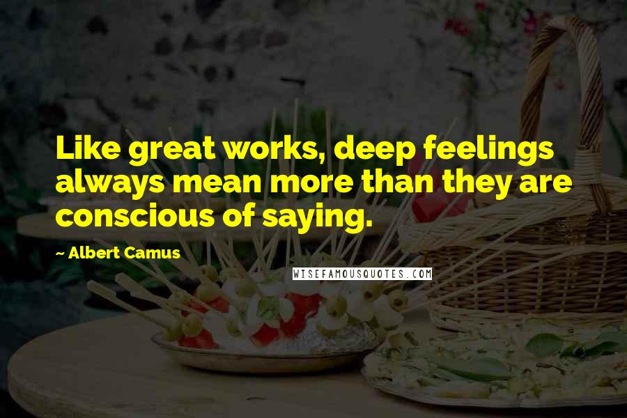 Albert Camus Quotes: Like great works, deep feelings always mean more than they are conscious of saying.