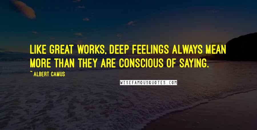 Albert Camus Quotes: Like great works, deep feelings always mean more than they are conscious of saying.