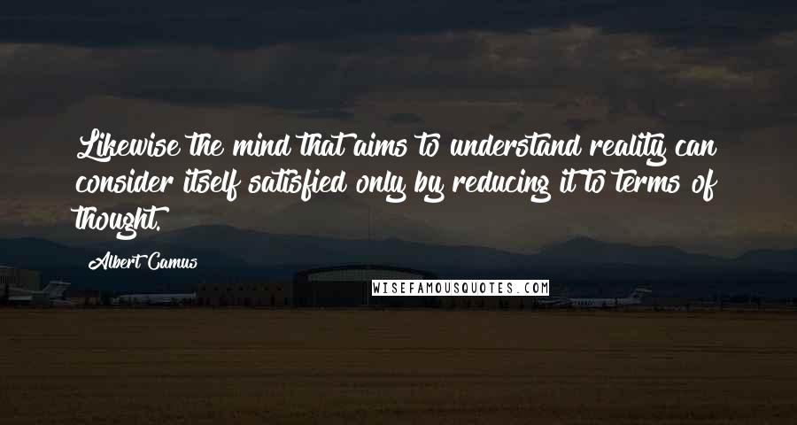 Albert Camus Quotes: Likewise the mind that aims to understand reality can consider itself satisfied only by reducing it to terms of thought.