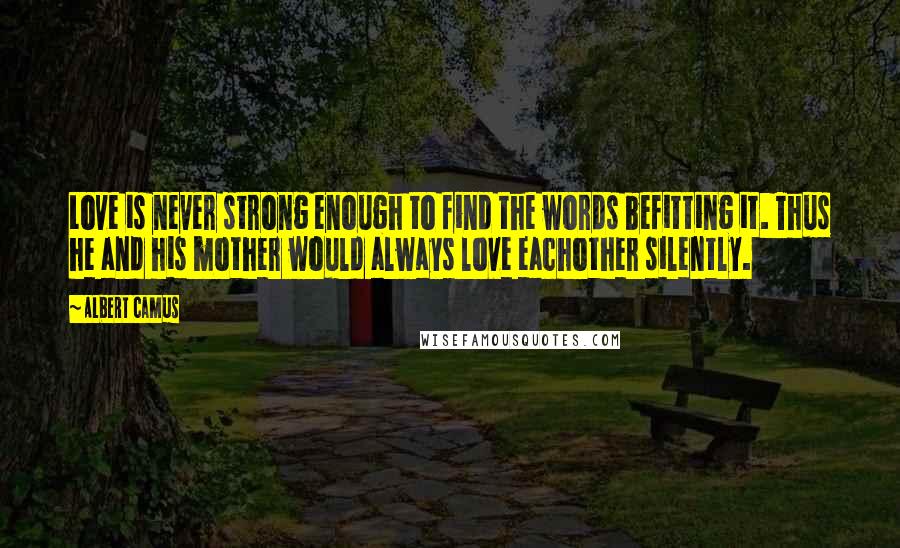 Albert Camus Quotes: Love is never strong enough to find the words befitting it. Thus he and his mother would always love eachother silently.