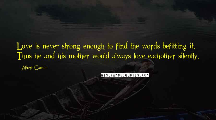 Albert Camus Quotes: Love is never strong enough to find the words befitting it. Thus he and his mother would always love eachother silently.