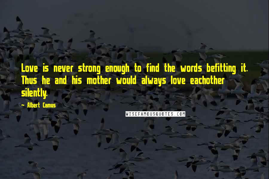 Albert Camus Quotes: Love is never strong enough to find the words befitting it. Thus he and his mother would always love eachother silently.