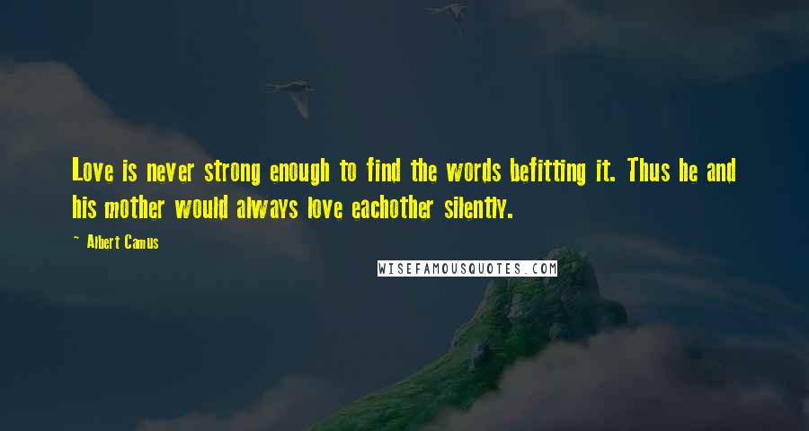 Albert Camus Quotes: Love is never strong enough to find the words befitting it. Thus he and his mother would always love eachother silently.