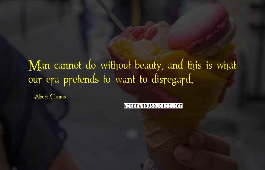 Albert Camus Quotes: Man cannot do without beauty, and this is what our era pretends to want to disregard.