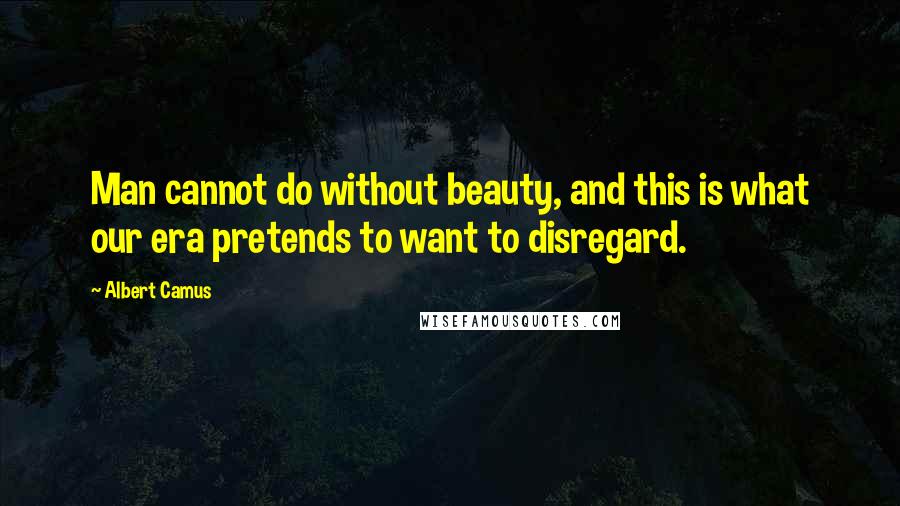 Albert Camus Quotes: Man cannot do without beauty, and this is what our era pretends to want to disregard.