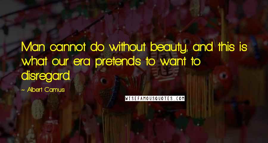 Albert Camus Quotes: Man cannot do without beauty, and this is what our era pretends to want to disregard.