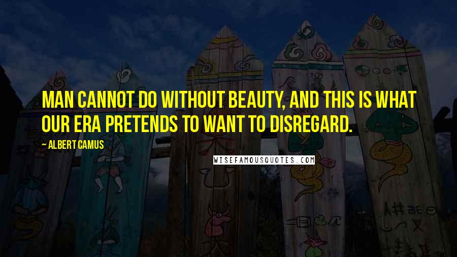 Albert Camus Quotes: Man cannot do without beauty, and this is what our era pretends to want to disregard.