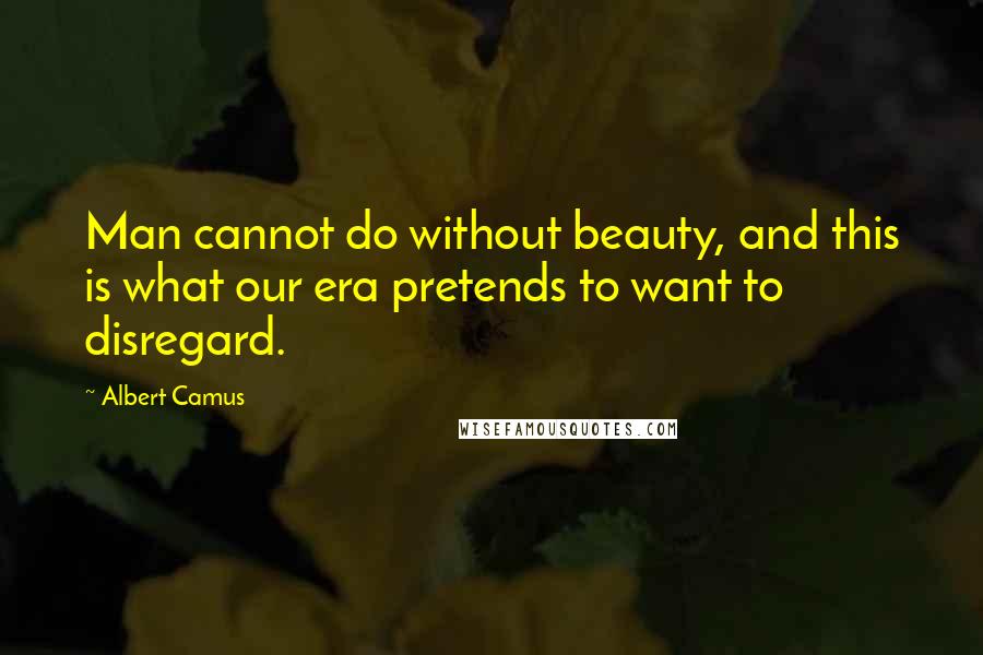 Albert Camus Quotes: Man cannot do without beauty, and this is what our era pretends to want to disregard.