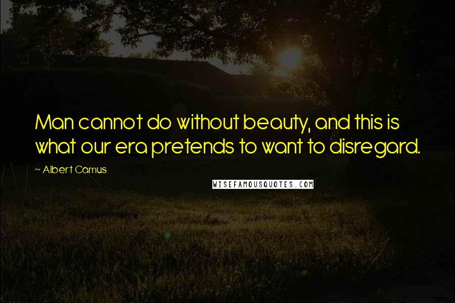 Albert Camus Quotes: Man cannot do without beauty, and this is what our era pretends to want to disregard.