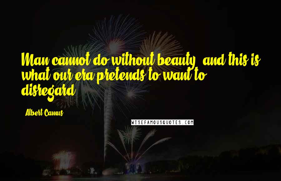 Albert Camus Quotes: Man cannot do without beauty, and this is what our era pretends to want to disregard.