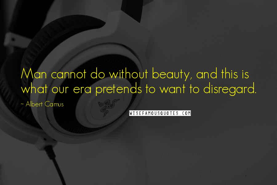 Albert Camus Quotes: Man cannot do without beauty, and this is what our era pretends to want to disregard.