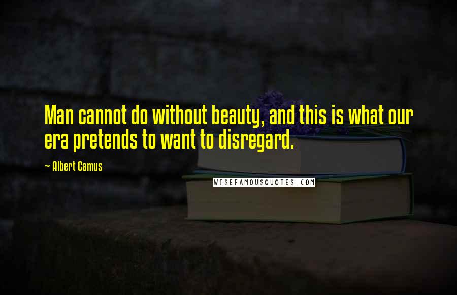 Albert Camus Quotes: Man cannot do without beauty, and this is what our era pretends to want to disregard.