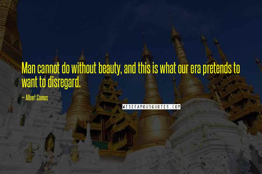 Albert Camus Quotes: Man cannot do without beauty, and this is what our era pretends to want to disregard.