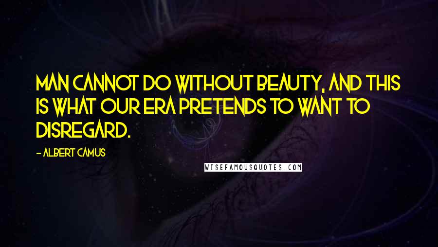 Albert Camus Quotes: Man cannot do without beauty, and this is what our era pretends to want to disregard.