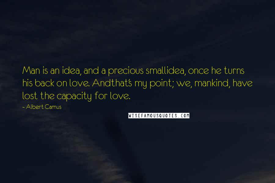 Albert Camus Quotes: Man is an idea, and a precious smallidea, once he turns his back on love. Andthat's my point; we, mankind, have lost the capacity for love.