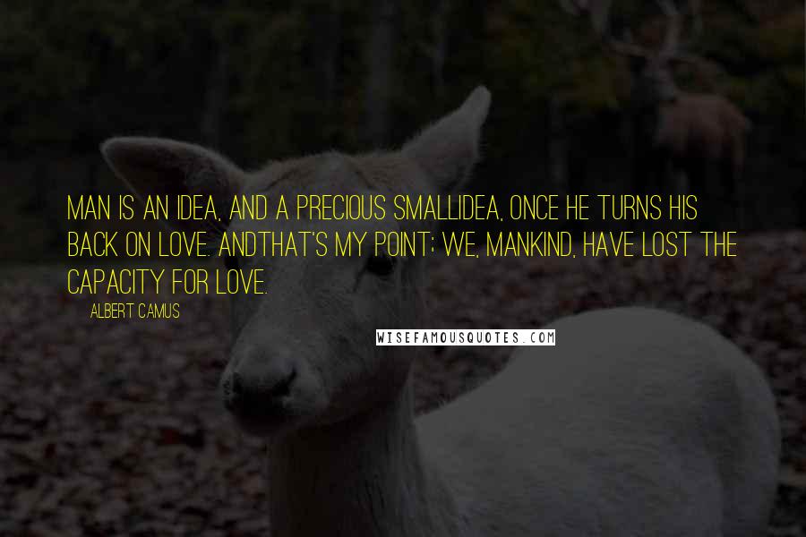 Albert Camus Quotes: Man is an idea, and a precious smallidea, once he turns his back on love. Andthat's my point; we, mankind, have lost the capacity for love.
