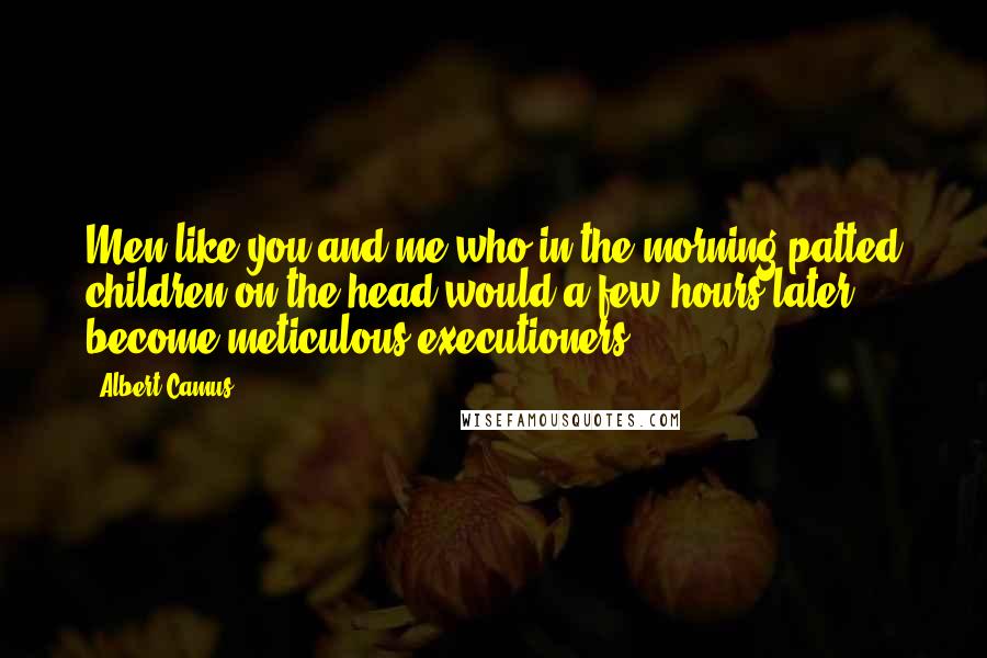 Albert Camus Quotes: Men like you and me who in the morning patted children on the head would a few hours later become meticulous executioners.