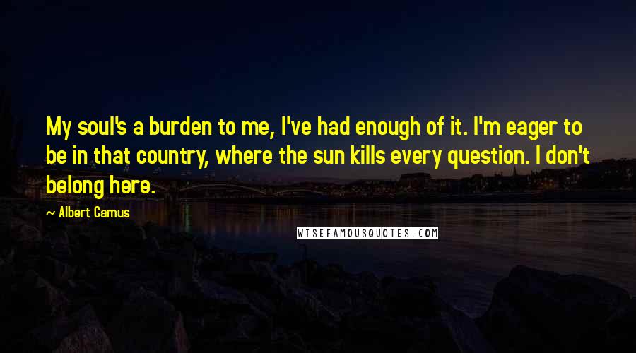 Albert Camus Quotes: My soul's a burden to me, I've had enough of it. I'm eager to be in that country, where the sun kills every question. I don't belong here.