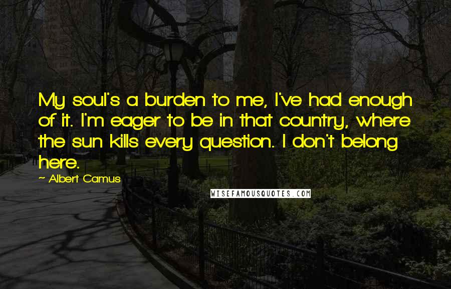 Albert Camus Quotes: My soul's a burden to me, I've had enough of it. I'm eager to be in that country, where the sun kills every question. I don't belong here.