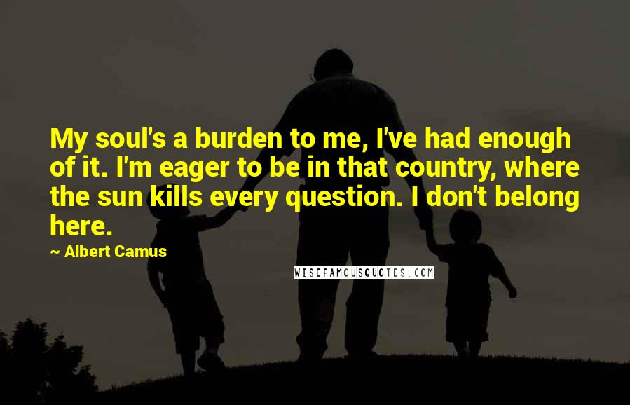 Albert Camus Quotes: My soul's a burden to me, I've had enough of it. I'm eager to be in that country, where the sun kills every question. I don't belong here.