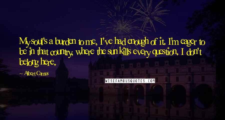 Albert Camus Quotes: My soul's a burden to me, I've had enough of it. I'm eager to be in that country, where the sun kills every question. I don't belong here.