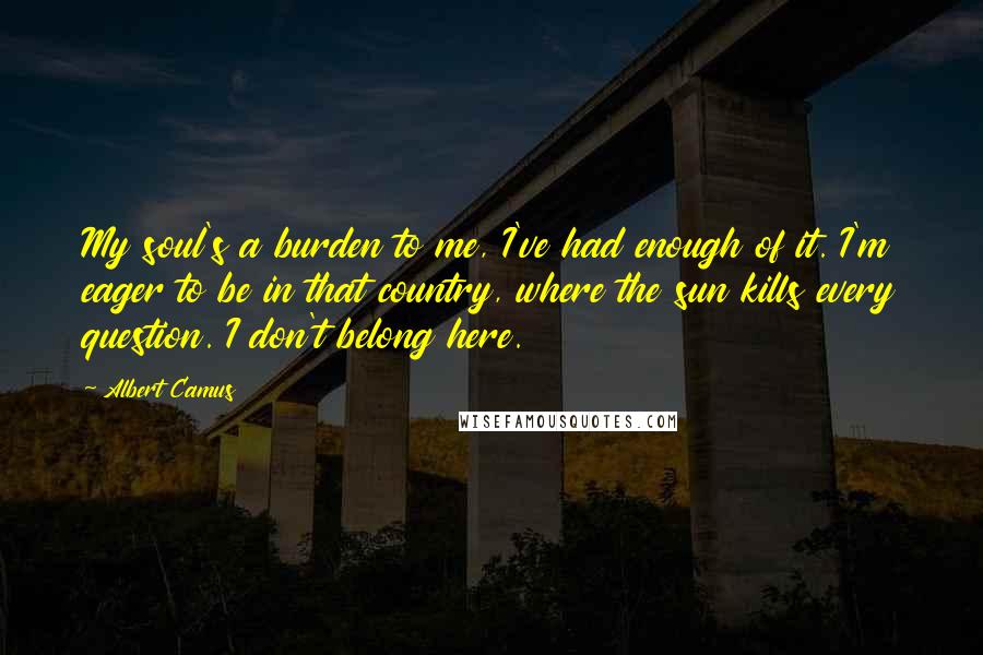 Albert Camus Quotes: My soul's a burden to me, I've had enough of it. I'm eager to be in that country, where the sun kills every question. I don't belong here.